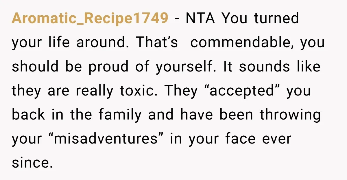 Aromatic_Recipe1749 − NTA You turned your life around. That’s commendable, you should be proud of yourself. It sounds like they are really toxic. They “accepted” you back in the family...