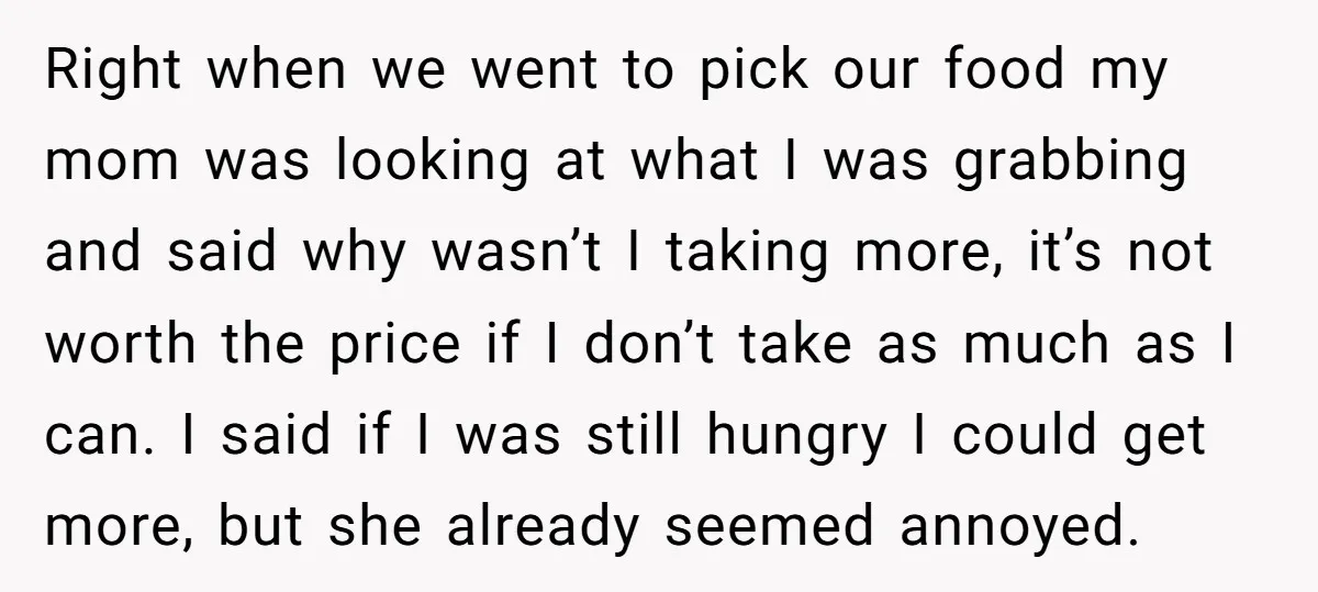Right when we went to pick our food my mom was looking at what I was grabbing and said why wasn’t I taking more, it’s not worth the price if...