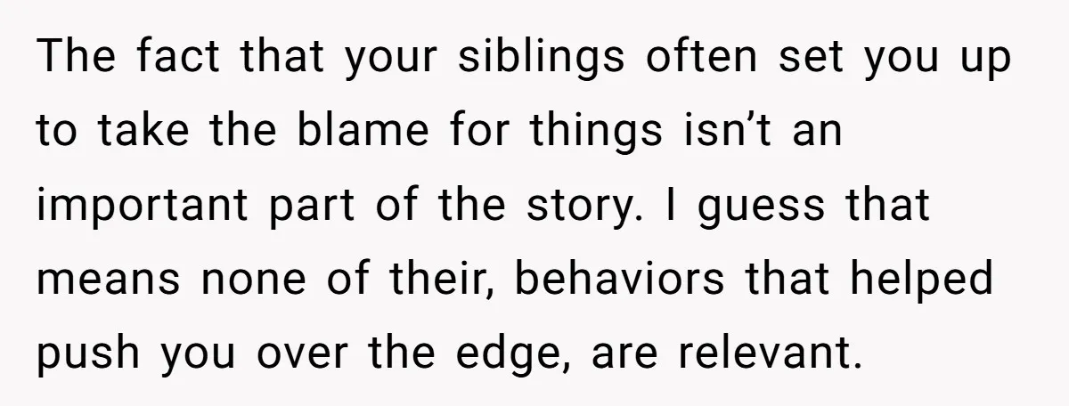 The fact that your siblings often set you up to take the blame for things isn’t an important part of the story. I guess that means none of their, behaviors...