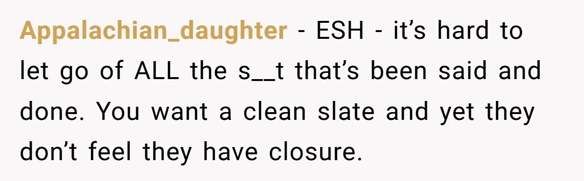 Appalachian_daughter − ESH - it’s hard to let go of ALL the s__t that’s been said and done. You want a clean slate and yet they don’t feel they have...