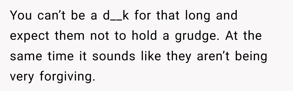 You can’t be a d__k for that long and expect them not to hold a grudge. At the same time it sounds like they aren’t being very forgiving.