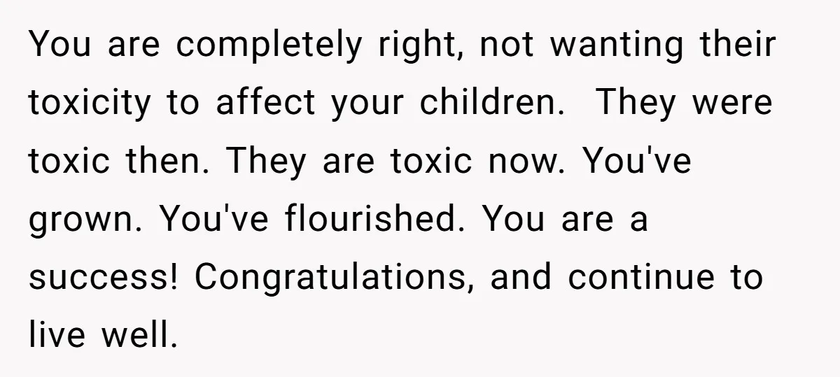 You are completely right, not wanting their toxicity to affect your children. They were toxic then. They are toxic now. You've grown. You've flourished. You are a success! Congratulations, and...