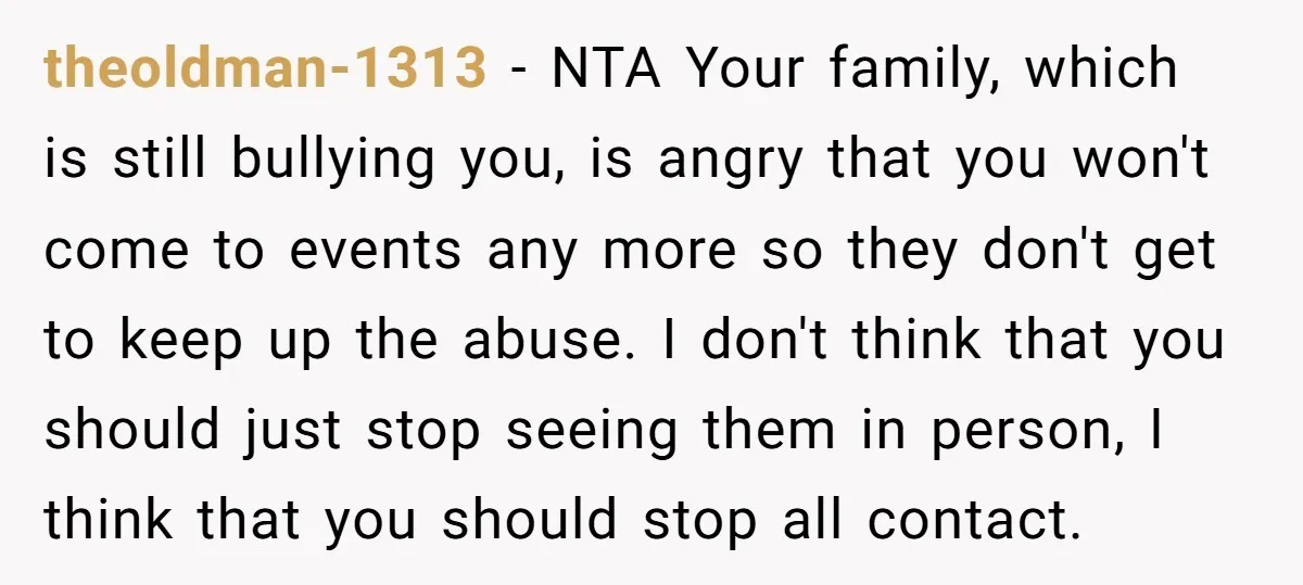 theoldman-1313 − NTA Your family, which is still bullying you, is angry that you won't come to events any more so they don't get to keep up the abuse. I...