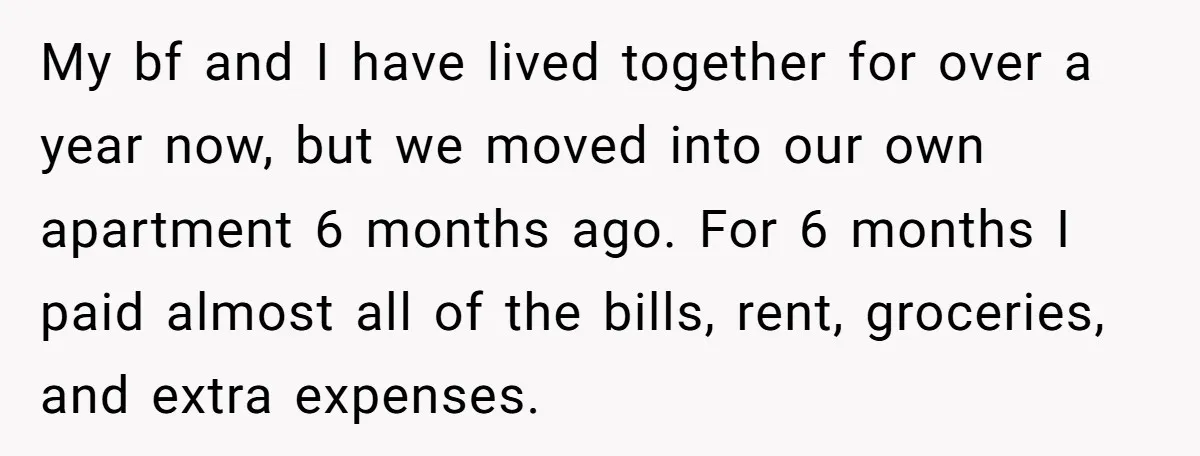 My bf and I have lived together for over a year now, but we moved into our own apartment 6 months ago. For 6 months I paid almost all of...
