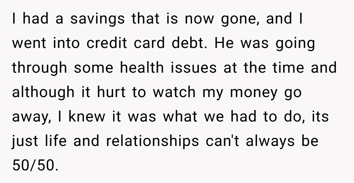 I had a savings that is now gone, and I went into credit card debt. He was going through some health issues at the time and although it hurt to...