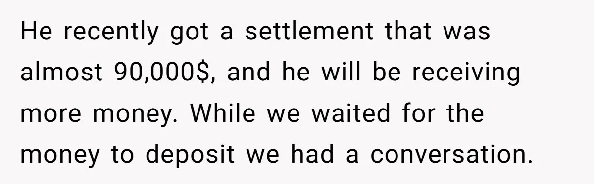 He recently got a settlement that was almost 90,000$, and he will be receiving more money. While we waited for the money to deposit we had a conversation.