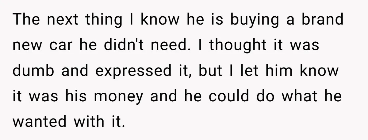 The next thing I know he is buying a brand new car he didn't need. I thought it was dumb and expressed it, but I let him know it was...