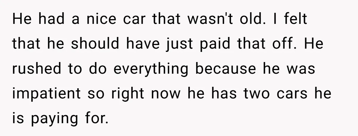 He had a nice car that wasn't old. I felt that he should have just paid that off. He rushed to do everything because he was impatient so right now...
