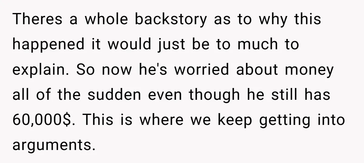 Theres a whole backstory as to why this happened it would just be to much to explain. So now he's worried about money all of the sudden even though he...