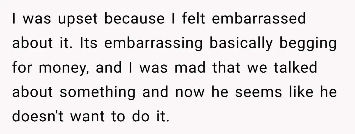 I was upset because I felt embarrassed about it. Its embarrassing basically begging for money, and I was mad that we talked about something and now he seems like he...