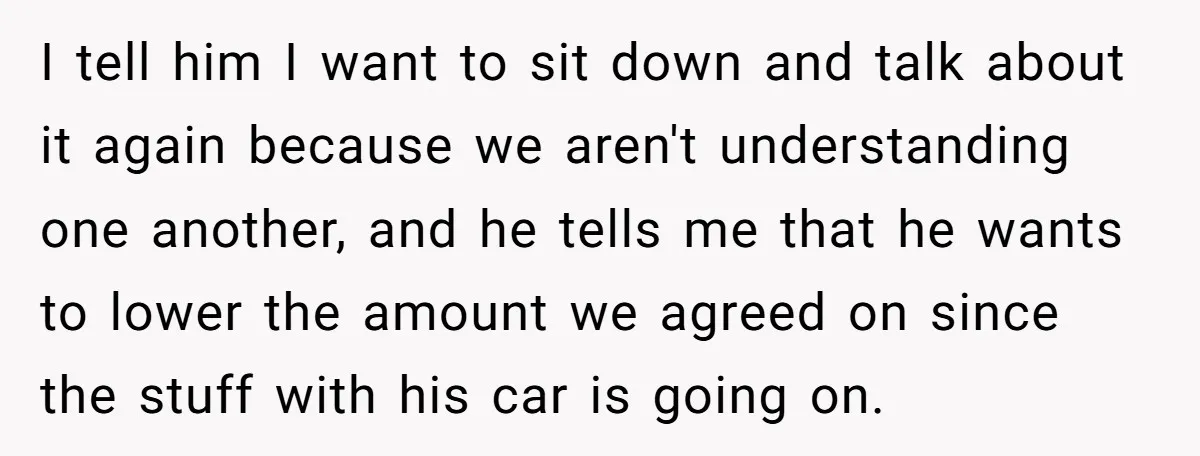 I tell him I want to sit down and talk about it again because we aren't understanding one another, and he tells me that he wants to lower the amount...