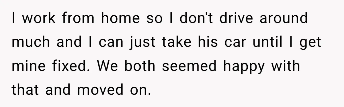 I work from home so I don't drive around much and I can just take his car until I get mine fixed. We both seemed happy with that and moved...