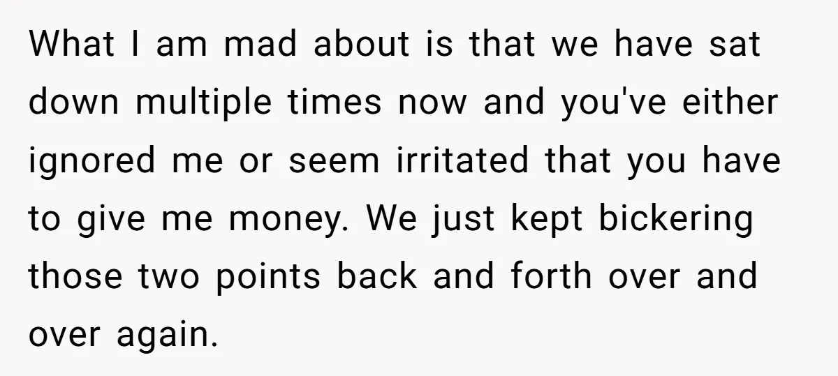 What I am mad about is that we have sat down multiple times now and you've either ignored me or seem irritated that you have to give me money. We...