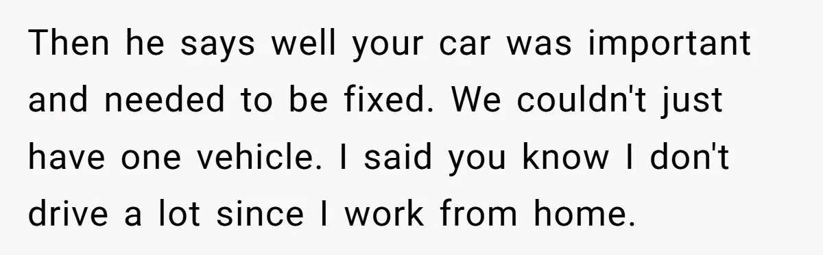 Then he says well your car was important and needed to be fixed. We couldn't just have one vehicle. I said you know I don't drive a lot since I...