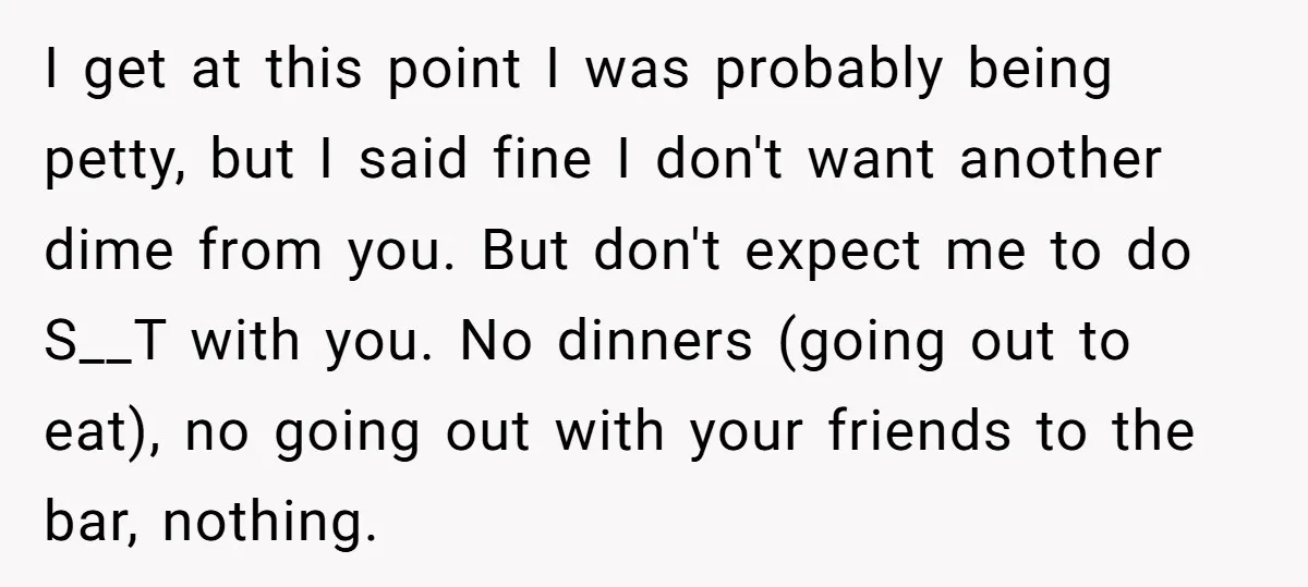 I get at this point I was probably being petty, but I said fine I don't want another dime from you. But don't expect me to do S__T with you....