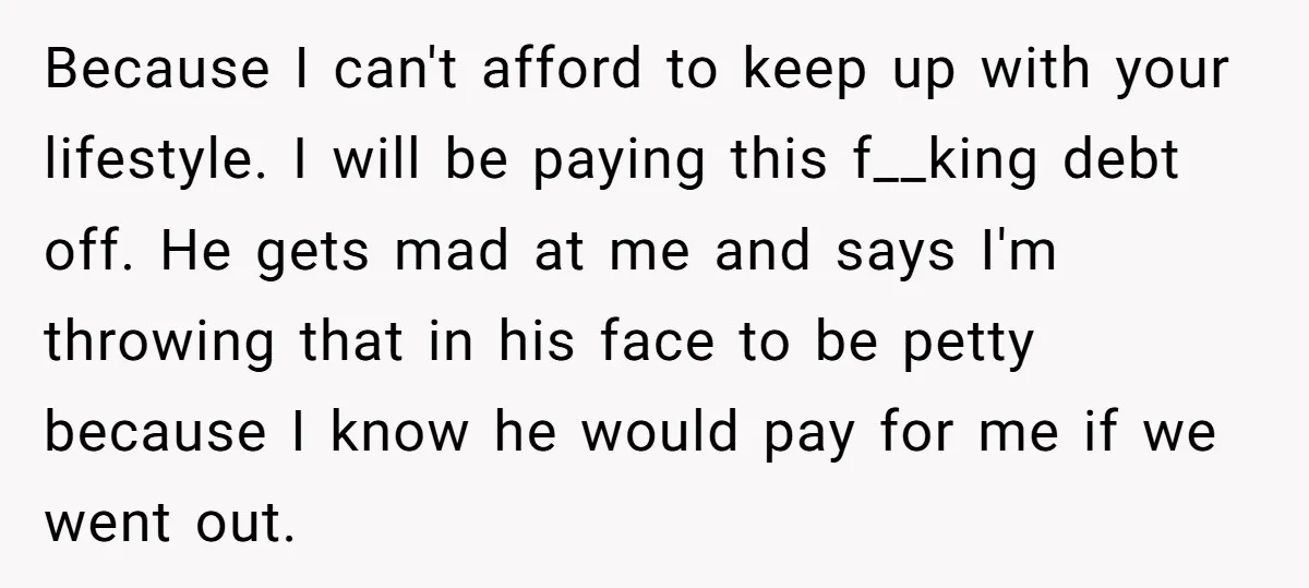 Because I can't afford to keep up with your lifestyle. I will be paying this f__king debt off. He gets mad at me and says I'm throwing that in his...