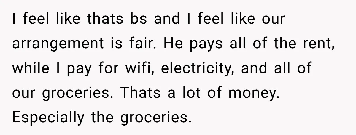 I feel like thats bs and I feel like our arrangement is fair. He pays all of the rent, while I pay for wifi, electricity, and all of our groceries....