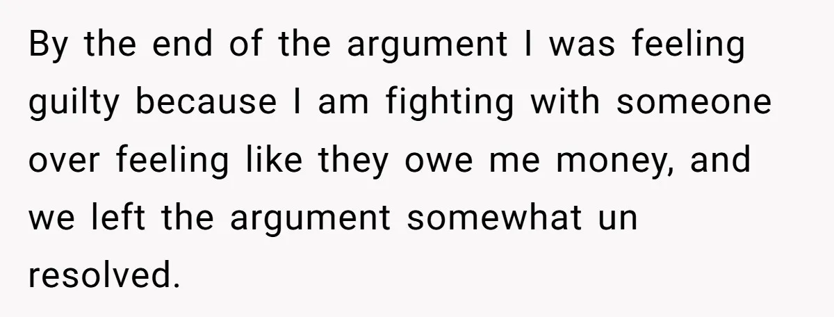 By the end of the argument I was feeling guilty because I am fighting with someone over feeling like they owe me money, and we left the argument somewhat un...