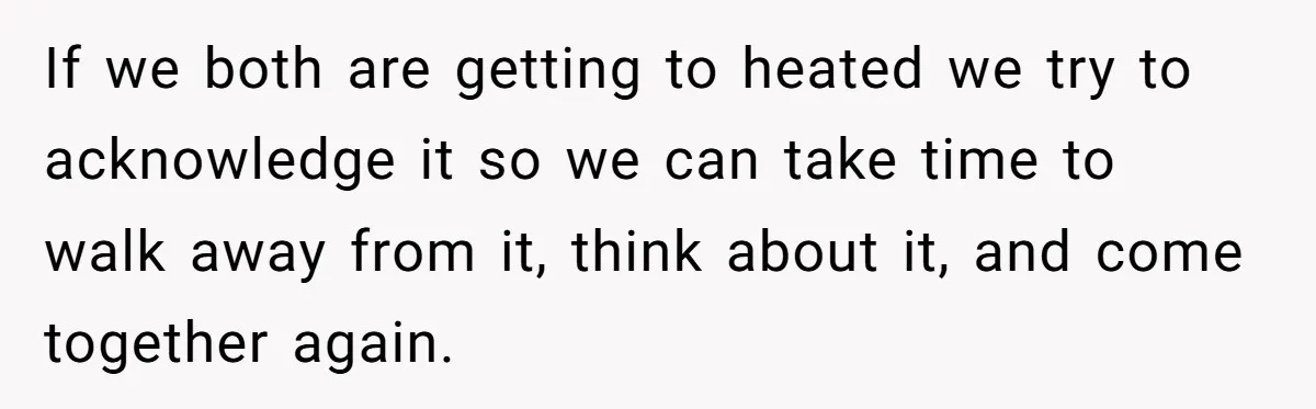 If we both are getting to heated we try to acknowledge it so we can take time to walk away from it, think about it, and come together again.