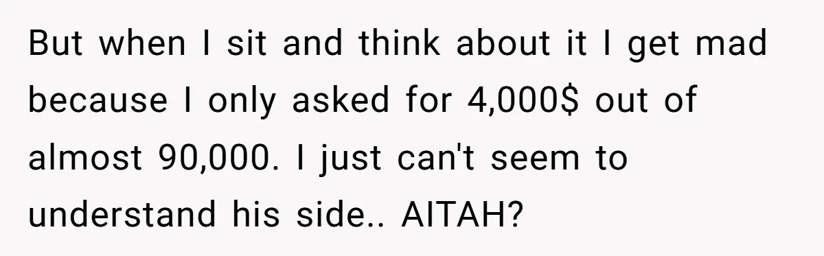 But when I sit and think about it I get mad because I only asked for 4,000$ out of almost 90,000. I just can't seem to understand his side.. AITAH?