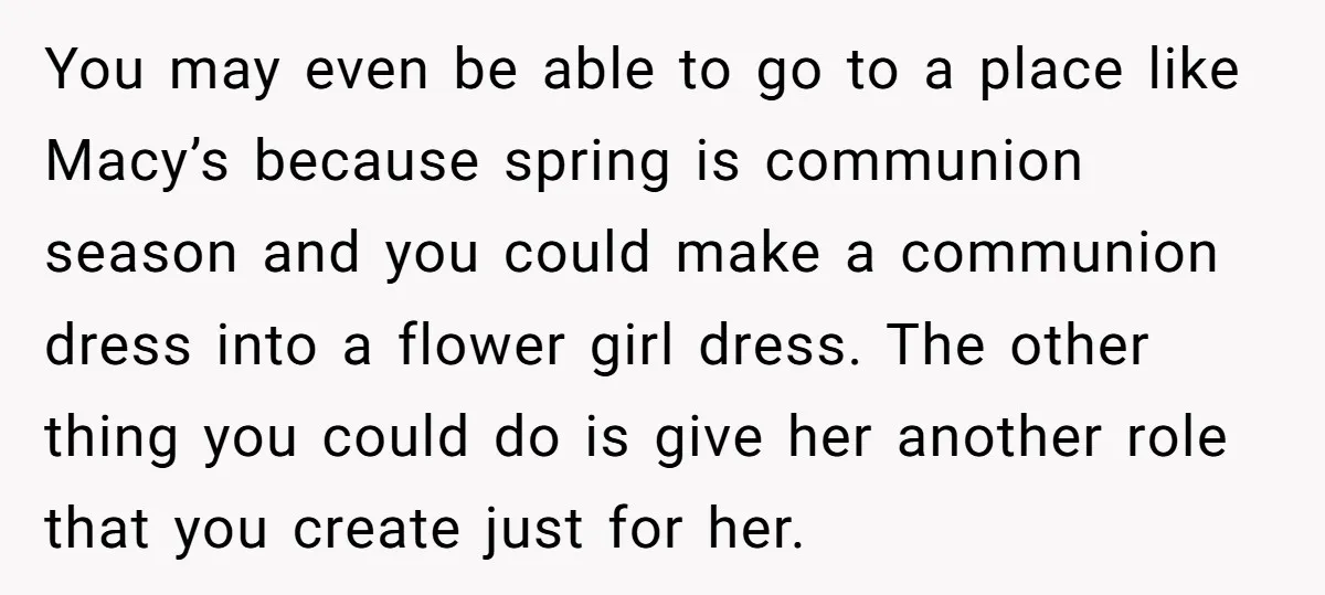 You may even be able to go to a place like Macy’s because spring is communion season and you could make a communion dress into a flower girl dress. The...