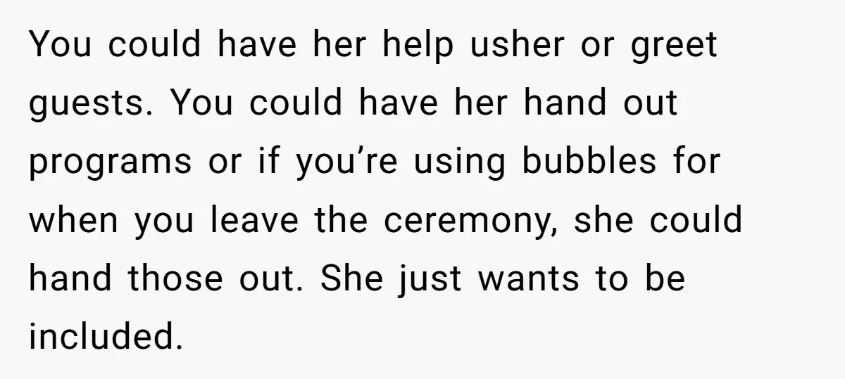 You could have her help usher or greet guests. You could have her hand out programs or if you’re using bubbles for when you leave the ceremony, she could hand...