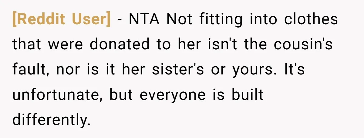 [Reddit User] − NTA Not fitting into clothes that were donated to her isn't the cousin's fault, nor is it her sister's or yours. It's unfortunate, but everyone is built...