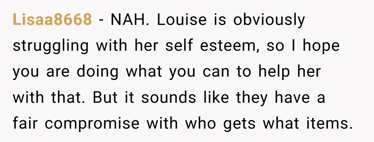 Lisaa8668 − NAH. Louise is obviously struggling with her self esteem, so I hope you are doing what you can to help her with that. But it sounds like they...