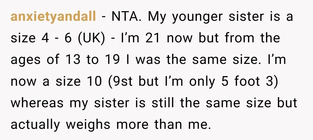anxietyandall − NTA. My younger sister is a size 4 - 6 (UK) - I’m 21 now but from the ages of 13 to 19 I was the same size....