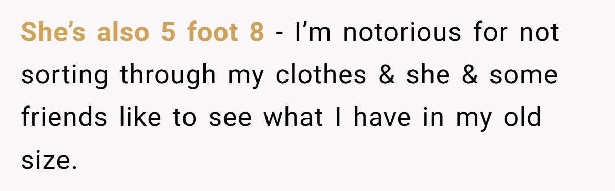 She’s also 5 foot 8 - I’m notorious for not sorting through my clothes & she & some friends like to see what I have in my old size.