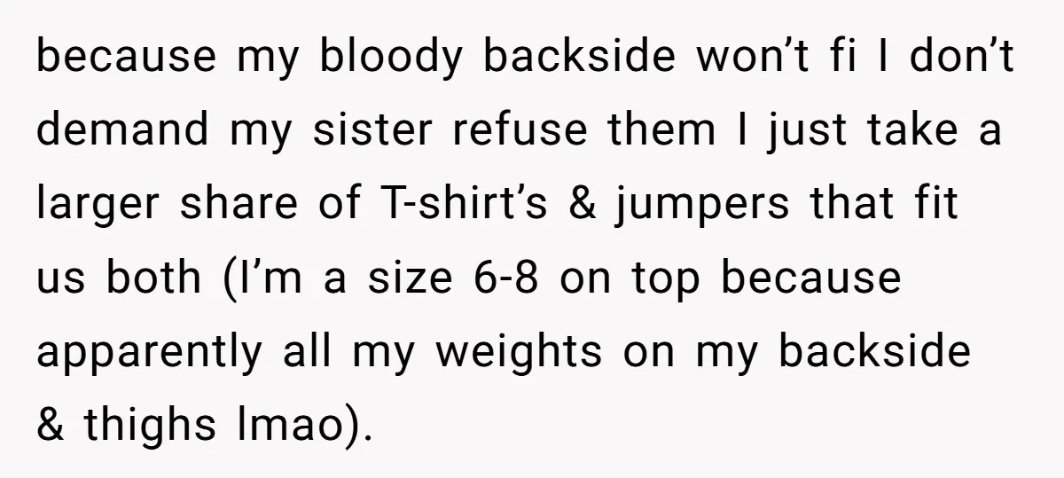 because my bloody backside won’t fi I don’t demand my sister refuse them I just take a larger share of T-shirt’s & jumpers that fit us both (I’m a size...