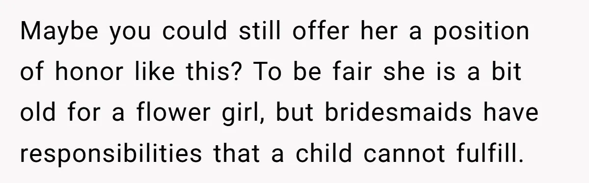 Maybe you could still offer her a position of honor like this? To be fair she is a bit old for a flower girl, but bridesmaids have responsibilities that a...
