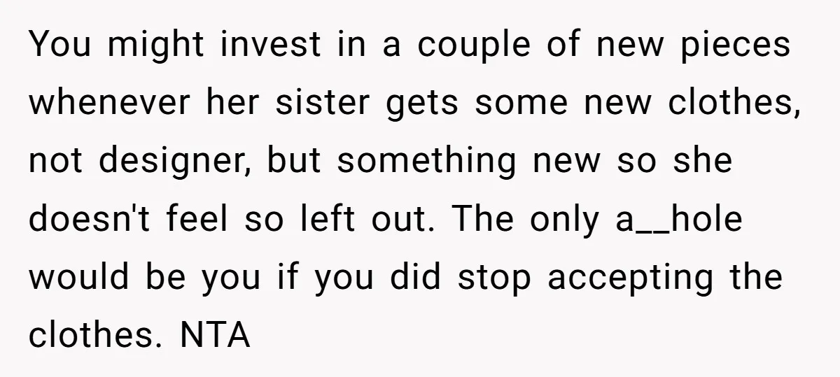 You might invest in a couple of new pieces whenever her sister gets some new clothes, not designer, but something new so she doesn't feel so left out. The only...