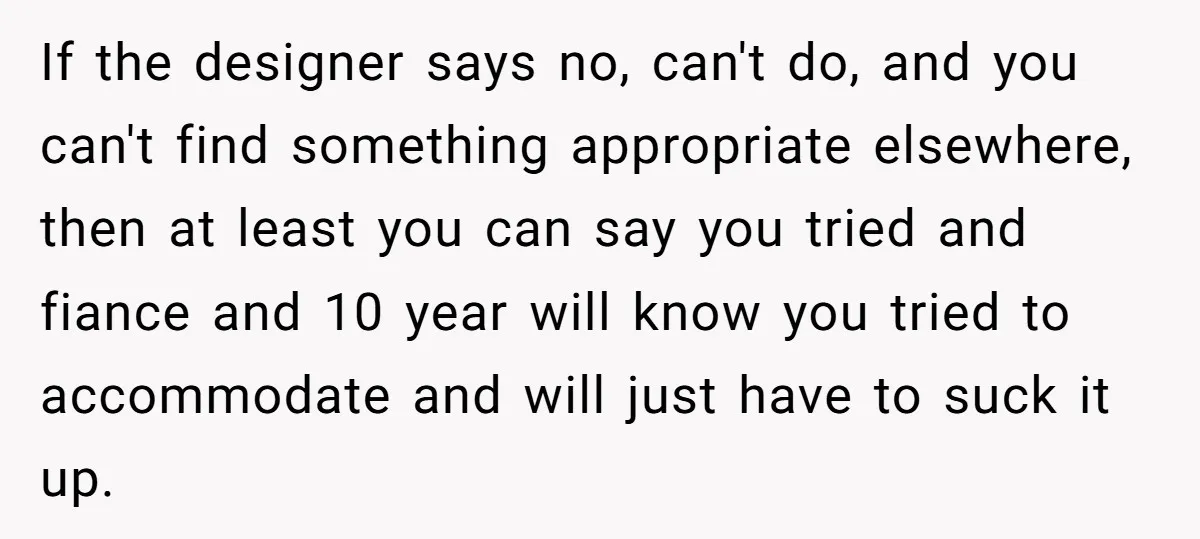 If the designer says no, can't do, and you can't find something appropriate elsewhere, then at least you can say you tried and fiance and 10 year will know you...
