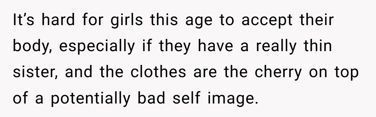 It’s hard for girls this age to accept their body, especially if they have a really thin sister, and the clothes are the cherry on top of a potentially bad...