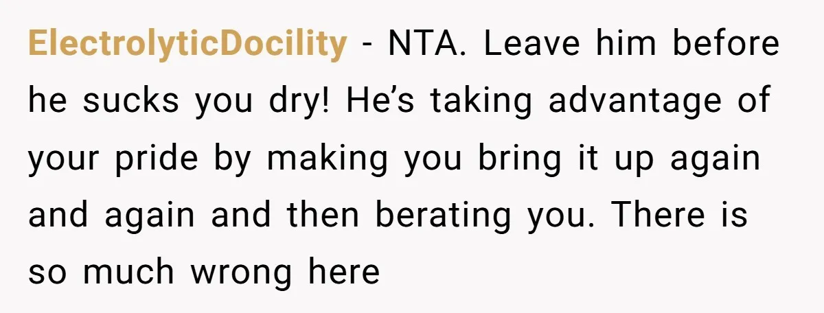 ElectrolyticDocility − NTA. Leave him before he sucks you dry! He’s taking advantage of your pride by making you bring it up again and again and then berating you. There...