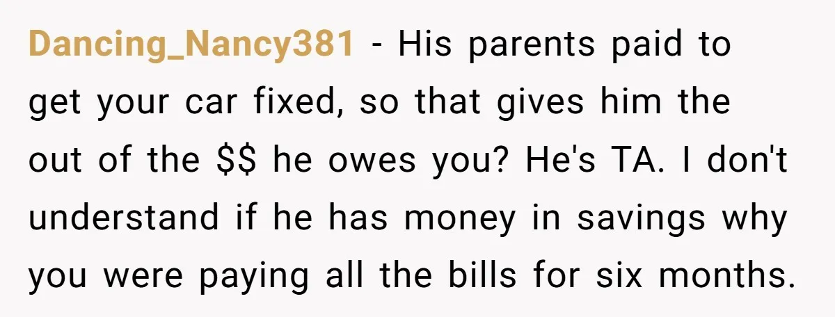 Dancing_Nancy381 − His parents paid to get your car fixed, so that gives him the out of the $$ he owes you? He's TA. I don't understand if he has...