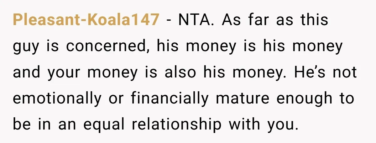 Pleasant-Koala147 − NTA. As far as this guy is concerned, his money is his money and your money is also his money. He’s not emotionally or financially mature enough to...