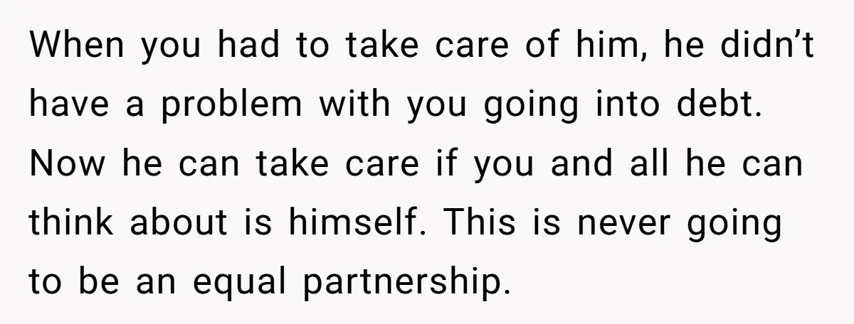 When you had to take care of him, he didn’t have a problem with you going into debt. Now he can take care if you and all he can think...