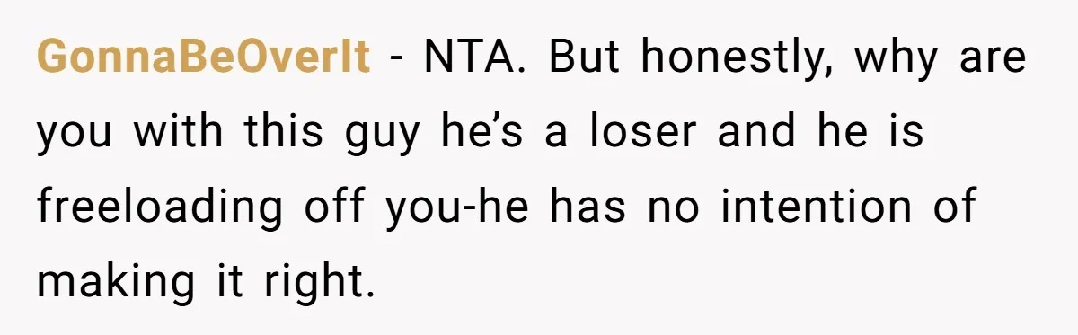 GonnaBeOverIt − NTA. But honestly, why are you with this guy he’s a loser and he is freeloading off you-he has no intention of making it right.