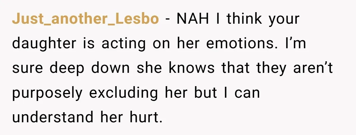 Just_another_Lesbo − NAH I think your daughter is acting on her emotions. I’m sure deep down she knows that they aren’t purposely excluding her but I can understand her hurt.