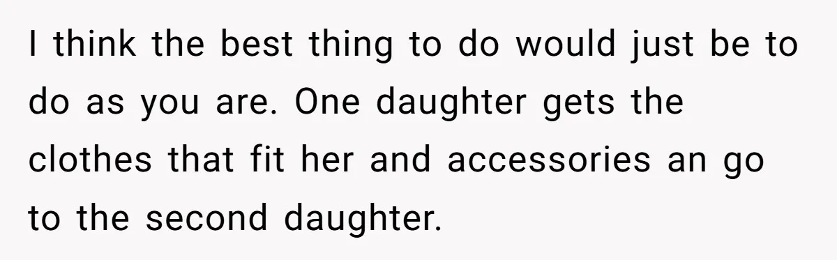 I think the best thing to do would just be to do as you are. One daughter gets the clothes that fit her and accessories an go to the second...