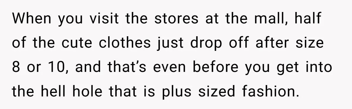 When you visit the stores at the mall, half of the cute clothes just drop off after size 8 or 10, and that’s even before you get into the hell...