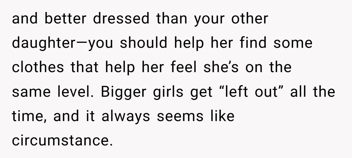 and better dressed than your other daughter—you should help her find some clothes that help her feel she’s on the same level. Bigger girls get “left out” all the time,...