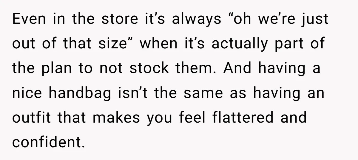 Even in the store it’s always “oh we’re just out of that size” when it’s actually part of the plan to not stock them. And having a nice handbag isn’t...