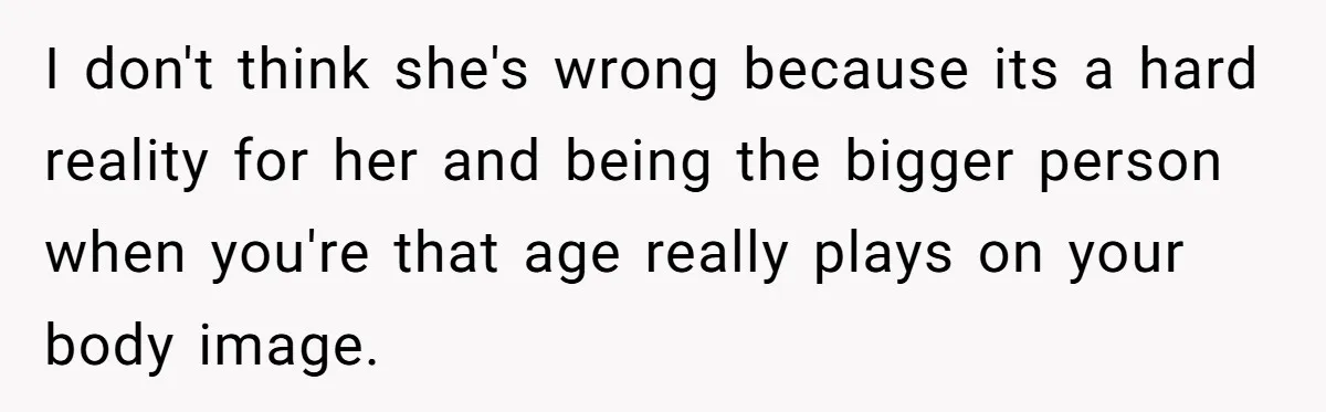 I don't think she's wrong because its a hard reality for her and being the bigger person when you're that age really plays on your body image.