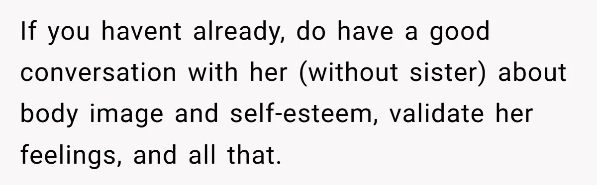 If you havent already, do have a good conversation with her (without sister) about body image and self-esteem, validate her feelings, and all that.