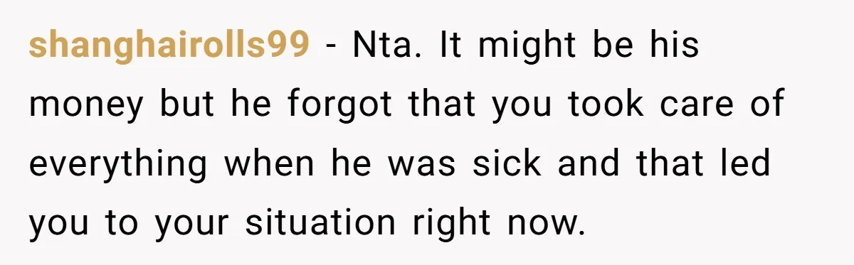shanghairolls99 − Nta. It might be his money but he forgot that you took care of everything when he was sick and that led you to your situation right now.