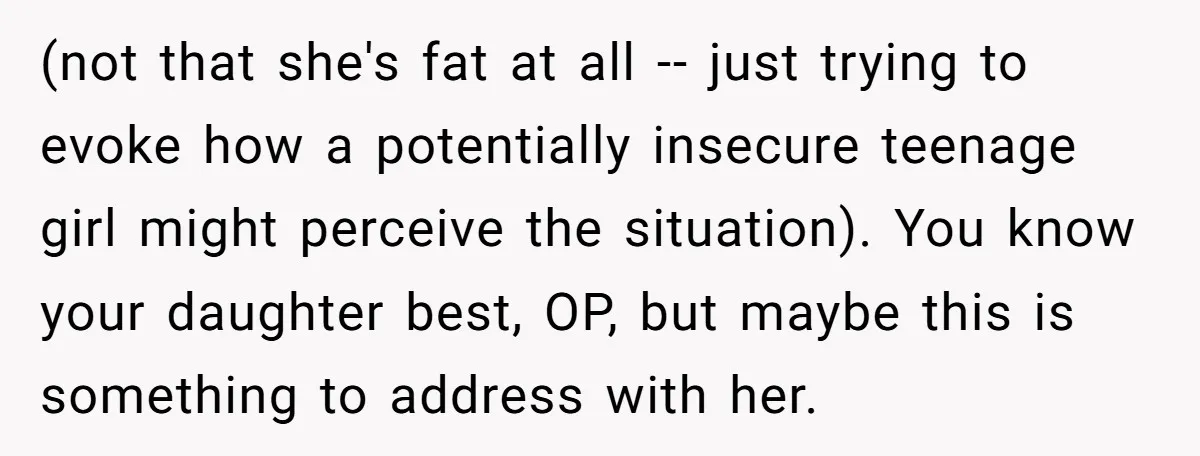 (not that she's fat at all -- just trying to evoke how a potentially insecure teenage girl might perceive the situation). You know your daughter best, OP, but maybe this...