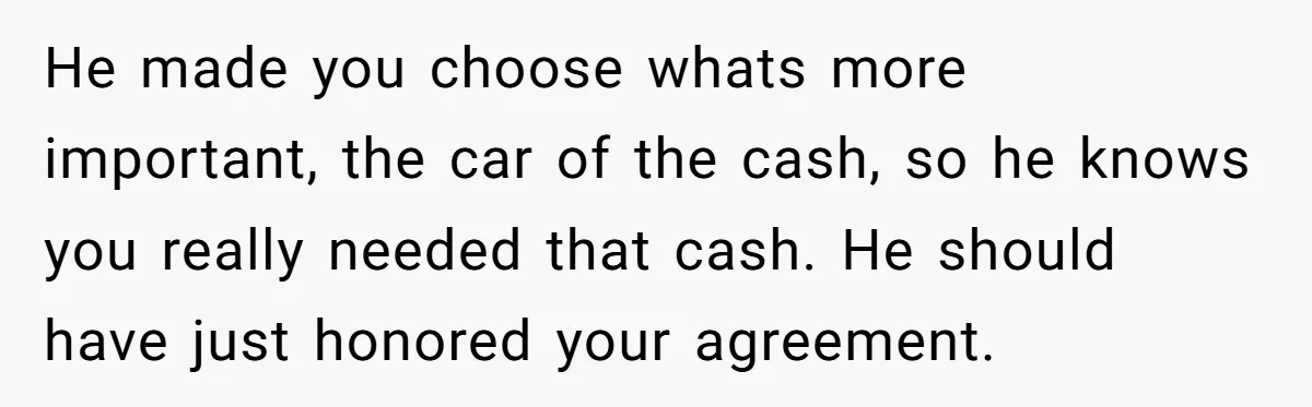 He made you choose whats more important, the car of the cash, so he knows you really needed that cash. He should have just honored your agreement.